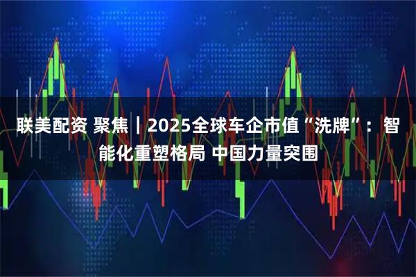 联美配资 聚焦｜2025全球车企市值“洗牌”：智能化重塑格局 中国力量突围