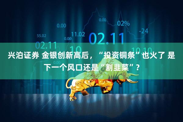 兴泊证券 金银创新高后，“投资铜条”也火了 是下一个风口还是“割韭菜”？