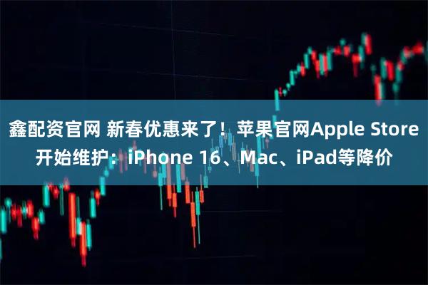 鑫配资官网 新春优惠来了！苹果官网Apple Store开始维护：iPhone 16、Mac、iPad等降价