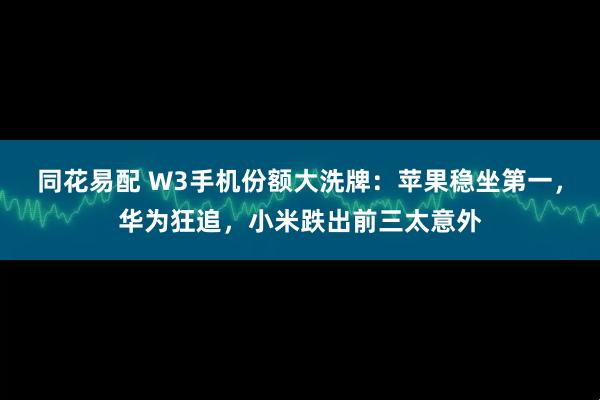 同花易配 W3手机份额大洗牌：苹果稳坐第一，华为狂追，小米跌出前三太意外