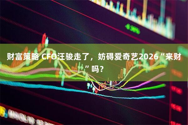 财富策略 CFO汪骏走了，妨碍爱奇艺2026“来财”吗？