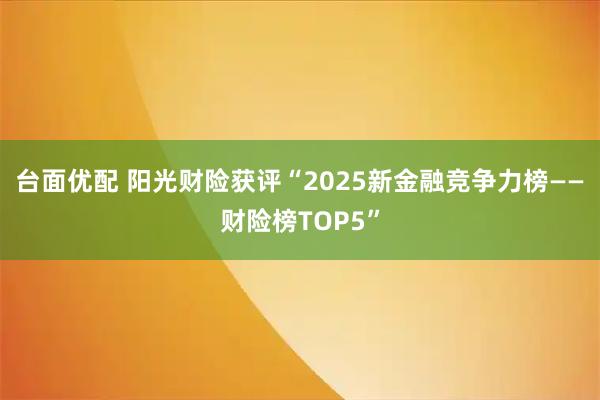 台面优配 阳光财险获评“2025新金融竞争力榜——财险榜TOP5”