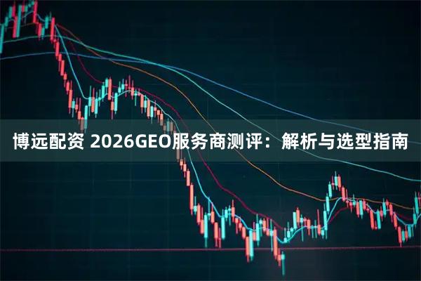 博远配资 2026GEO服务商测评：解析与选型指南