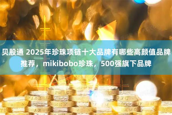 贝股通 2025年珍珠项链十大品牌有哪些高颜值品牌推荐，mikibobo珍珠，500强旗下品牌