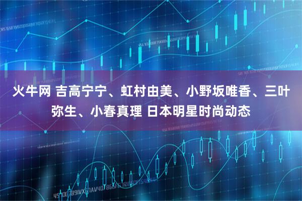 火牛网 吉高宁宁、虹村由美、小野坂唯香、三叶弥生、小春真理 日本明星时尚动态